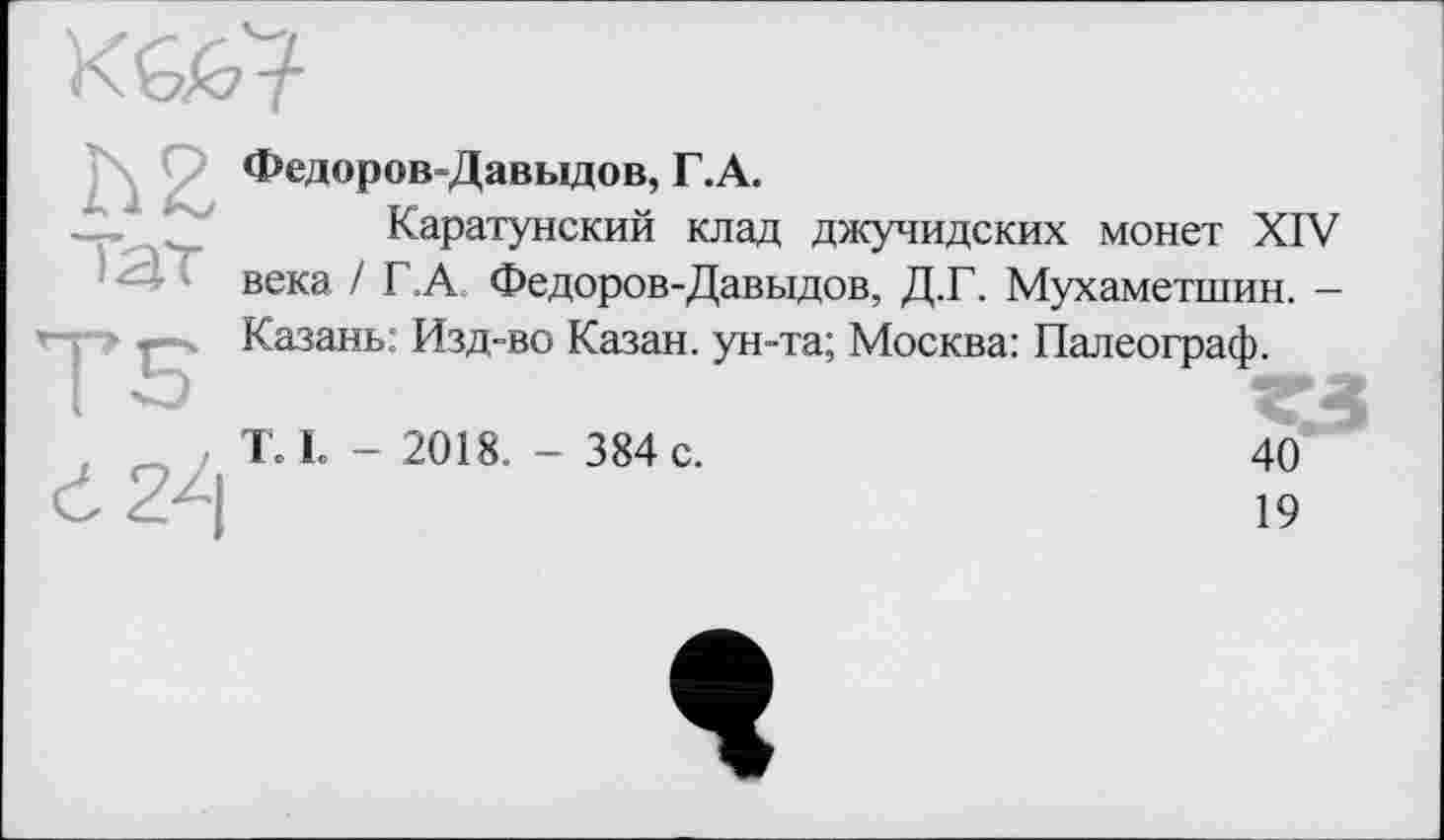 ﻿Федоров-Давыдов, Г.А.
Каратунский клад джучидских монет XIV ) Т века / Г.А. Федоров-Давыдов, Д.Г. Мухаметшин. -> •-Казань: Изд-во Казан, ун-та; Москва: Палеограф.
T. L - 2018. - 384 c.
40
19